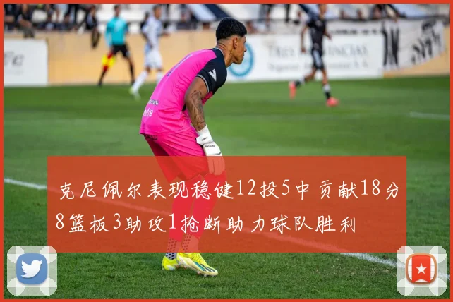 克尼佩尔表现稳健12投5中贡献18分8篮板3助攻1抢断助力球队胜利
