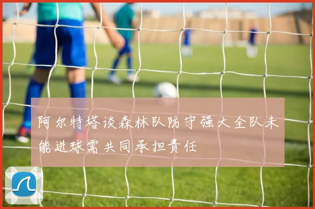 阿尔特塔谈森林队防守强大全队未能进球需共同承担责任