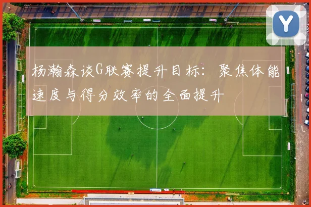 杨瀚森谈G联赛提升目标：聚焦体能速度与得分效率的全面提升